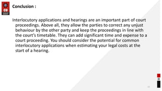 Conclusion :
Interlocutory applications and hearings are an important part of court
proceedings. Above all, they allow the parties to correct any unjust
behaviour by the other party and keep the proceedings in line with
the court’s timetable. They can add significant time and expense to a
court proceeding. You should consider the potential for common
interlocutory applications when estimating your legal costs at the
start of a hearing.
13
 