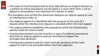• The Code of Civil Procedure with its Rule 3(9) defines an Original Petition as
a petition by which procedures are founded in a court other than a suit or
appeal or proceeding in the execution of a decree or order.
This elucidates and clarifies the distinction between an original appeal to and
an Interlocutory order as
• The original appeal of is identified with the purpose of the start of a
dispute while the interlocutory request is recorded within the main appeal.
• The original petition establishes the procedures while the interlocutory
petition looks for interim relief.
• Interlocutory petitions can be named as a type of incidental procedures
dissimilar to original appeal to and are recorded to support the
principle/main petitions.
• Interlocutory petitions look for relief amid the pendency of the main
appeal to and can be discarded before the final judgment.
5
 