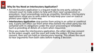 Why Do You Need an Interlocutory Application?
• An interlocutory application is a request made by one party, asking the
relevant court to make orders to help with their case’s preparation or
procedure. Court proceedings rarely go smoothly, therefore, interlocutory
applications allow you to seek orders to help keep your case on track or
protect your rights in some way.
• Interlocutory Application stop parties from acting in an unfair or unethical
way. A party will often use them when they believe the other party has not
complied with its obligations under the court proceeding or timetable.
Such as providing all details of a claim when requested.
• Once you make the interlocutory application, the other side may consent
to the orders sought, and the court will make the orders. If they do not
consent, then you can hold an interlocutory hearing. This allows the court
to hear arguments from both sides before making a decision.
6
 