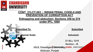 DISCOVER . LEARN . EMPOWER
CONT_21LCT-263 :: INDIAN PENAL CODE-II AND
PREVENTION OF CORRUPTION ACT
Kidnapping and abduction: Sections 359 to 374
under IPC, 1860
Submitted To: Submitted
By:
(Dr ) Namah Dutta Ashutosh
Bagchi
21 BLL 1219
Section – B
UILS, Chandigarh University,
Gharuan, Punjab
 