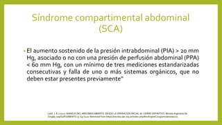 • El aumento sostenido de la presión intrabdominal (PIA) > 20 mm
Hg, asociado o no con una presión de perfusión abdominal (PPA)
< 60 mm Hg, con un mínimo de tres mediciones estandarizadas
consecutivas y falla de uno o más sistemas orgánicos, que no
deben estar presentes previamente”
Síndrome compartimental abdominal
(SCA)
Latif, J. A. (2021). MANEJO DEL ABDOMEN ABIERTO: DESDE LA OPERACIÓN INICIAL AL CIERRE DEFINITIVO.Revista Argentina De
Cirugía, 109(SUPLEMENTO 1), S9-S120. Retrieved from https://revista.aac.org.ar/index.php/RevArgentCirug/article/view/271
 