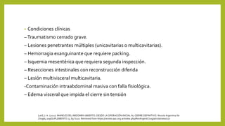 • Condiciones clínicas
–Traumatismo cerrado grave.
– Lesiones penetrantes múltiples (unicavitarias o multicavitarias).
– Hemorragia exanguinante que requiere packing.
– Isquemia mesentérica que requiera segunda inspección.
– Resecciones intestinales con reconstrucción diferida
– Lesión multivisceral multicavitaria.
-Contaminación intraabdominal masiva con falla fisiológica.
– Edema visceral que impida el cierre sin tensión
Latif, J. A. (2021). MANEJO DEL ABDOMEN ABIERTO: DESDE LA OPERACIÓN INICIAL AL CIERRE DEFINITIVO. Revista Argentina De
Cirugía, 109(SUPLEMENTO 1), S9-S120. Retrieved from https://revista.aac.org.ar/index.php/RevArgentCirug/article/view/271
 