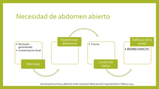 Necesidad de abdomen abierto
• Peritonitis
generalizada
• Contaminacion fecal
Infeccioso
Hipertension
abdominal • Trauma
Control de
daños
• BIOMECANICOS
Defectos de la
pared
Guía de practica clínica, abdomen hostil. Asociacion Mexicana de CirugiaGeneral A.C Mexico 2014.
 