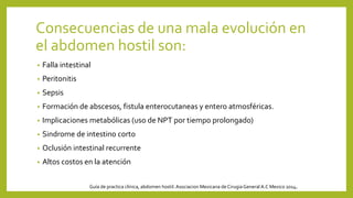Consecuencias de una mala evolución en
el abdomen hostil son:
• Falla intestinal
• Peritonitis
• Sepsis
• Formación de abscesos, fistula enterocutaneas y entero atmosféricas.
• Implicaciones metabólicas (uso de NPT por tiempo prolongado)
• Sindrome de intestino corto
• Oclusión intestinal recurrente
• Altos costos en la atención
Guía de practica clínica, abdomen hostil. Asociacion Mexicana de CirugiaGeneral A.C Mexico 2014.
 