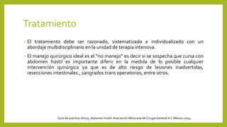 Tratamiento
• El tratamiento debe ser razonado, sistematizado e individualizado con un
abordaje multidisciplinario en la unidad de terapia intensiva.
• El manejo quirúrgico ideal es el “no manejo” es decir si se sospecha que cursa con
abdomen hostil es importante diferir en la medida de lo posible cualquier
intervención quirúrgica ya que es de alto riesgo de lesiones inadvertidas,
resecciones intestinales., sangrados trans operatorios, entre otros.
Guía de practica clínica, abdomen hostil. Asociación Mexicana de CirugíaGeneral A.C México 2014.
 