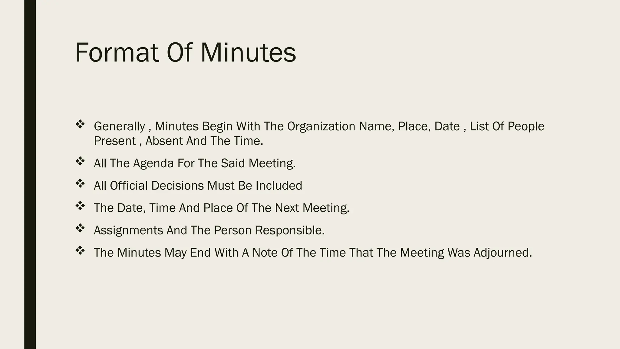 Format Of Minutes
 Generally , Minutes Begin With The Organization Name, Place, Date , List Of People
Present , Absent And The Time.
 All The Agenda For The Said Meeting.
 All Official Decisions Must Be Included
 The Date, Time And Place Of The Next Meeting.
 Assignments And The Person Responsible.
 The Minutes May End With A Note Of The Time That The Meeting Was Adjourned.
 