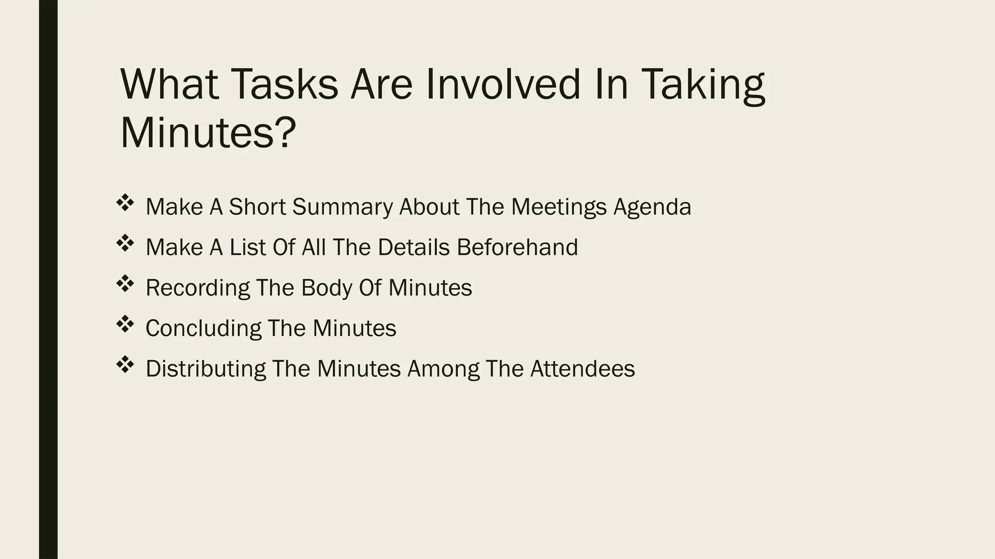 What Tasks Are Involved In Taking
Minutes?
 Make A Short Summary About The Meetings Agenda
 Make A List Of All The Details Beforehand
 Recording The Body Of Minutes
 Concluding The Minutes
 Distributing The Minutes Among The Attendees
 