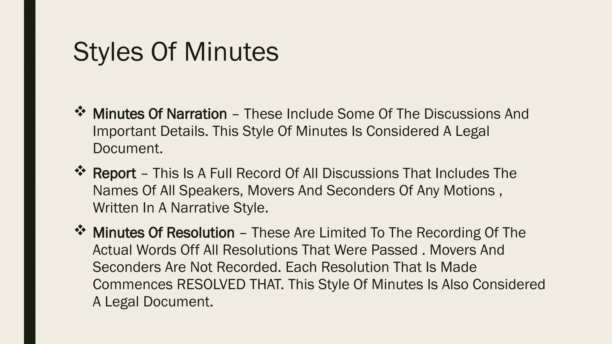 Styles Of Minutes
 Minutes Of Narration – These Include Some Of The Discussions And
Important Details. This Style Of Minutes Is Considered A Legal
Document.
 Report – This Is A Full Record Of All Discussions That Includes The
Names Of All Speakers, Movers And Seconders Of Any Motions ,
Written In A Narrative Style.
 Minutes Of Resolution – These Are Limited To The Recording Of The
Actual Words Off All Resolutions That Were Passed . Movers And
Seconders Are Not Recorded. Each Resolution That Is Made
Commences RESOLVED THAT. This Style Of Minutes Is Also Considered
A Legal Document.
 