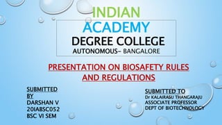 INDIAN
ACADEMY
DEGREE COLLEGE
AUTONOMOUS- BANGALORE
PRESENTATION ON BIOSAFETY RULES
AND REGULATIONS
SUBMITTED
BY
DARSHAN V
20IABSC052
BSC VI SEM
SUBMITTED TO
Dr KALAIRASU THANGARAJU
ASSOCIATE PROFESSOR
DEPT OF BIOTECHNOLOGY
 