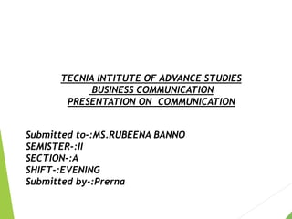 TECNIA INTITUTE OF ADVANCE STUDIES
BUSINESS COMMUNICATION
PRESENTATION ON COMMUNICATION
Submitted to-:MS.RUBEENA BANNO
SEMISTER-:II
SECTION-:A
SHIFT-:EVENING
Submitted by-:Prerna
 