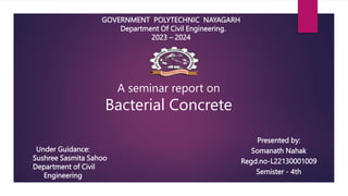 GOVERNMENT POLYTECHNIC NAYAGARH
Department Of Civil Engineering.
2023 – 2024
Presented by:
Somanath Nahak
Regd.no-L22130001009
Semister - 4th
Under Guidance:
Sushree Sasmita Sahoo
Department of Civil
Engineering
A seminar report on
Bacterial Concrete
 