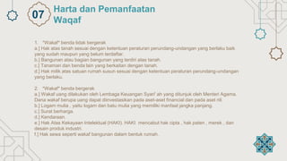 1. *Wakaf* benda tidak bergerak
a.] Hak atas tanah sesuai dengan ketentuan peraturan perundang-undangan yang berlaku baik
yang sudah maupun yang belum terdaftar.
b.] Bangunan atau bagian bangunan yang terdiri atas tanah.
c.] Tanaman dan benda lain yang berkaitan dengan tanah.
d.] Hak milik atas satuan rumah susun sesuai dengan ketentuan peraturan perundang-undangan
yang berlaku.
2. *Wakaf* benda bergerak
a.] Wakaf uang dilakukan oleh Lembaga Keuangan Syari' ah yang ditunjuk oleh Menteri Agama.
Dana wakaf berupa uang dapat diinvestasikan pada aset-aset financial dan pada aset riil.
b.] Logam mulia , yaitu logam dan batu mulia yang memiliki manfaat jangka panjang.
c.] Surat berharga.
d.] Kendaraan.
e.] Hak Atas Kekayaan Intelektual (HAKI). HAKI mencabut hak cipta , hak paten , merek , dan
desain produk industri.
f.] Hak sewa seperti wakaf bangunan dalam bentuk rumah.
Harta dan Pemanfaatan
Waqaf
07
 