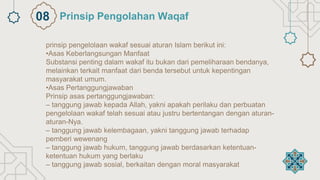 prinsip pengelolaan wakaf sesuai aturan Islam berikut ini:
•Asas Keberlangsungan Manfaat
Substansi penting dalam wakaf itu bukan dari pemeliharaan bendanya,
melainkan terkait manfaat dari benda tersebut untuk kepentingan
masyarakat umum.
•Asas Pertanggungjawaban
Prinsip asas pertanggungjawaban:
– tanggung jawab kepada Allah, yakni apakah perilaku dan perbuatan
pengelolaan wakaf telah sesuai atau justru bertentangan dengan aturan-
aturan-Nya.
– tanggung jawab kelembagaan, yakni tanggung jawab terhadap
pemberi wewenang
– tanggung jawab hukum, tanggung jawab berdasarkan ketentuan-
ketentuan hukum yang berlaku
– tanggung jawab sosial, berkaitan dengan moral masyarakat
Prinsip Pengolahan Waqaf
08
 