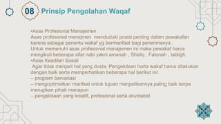•Asas Profesional Manajemen
Asas profesional menejmen menduduki posisi penting dalam pewakafan
karena sebagai penentu wakaf yg bermanfaat bagi penerimanya .
Untuk memenuhi asas profesional manajemen ini maka pewakaf harus
mengikuti beberapa sifat nabi yakni amanah , Shidiq , Fatonah , tabligh.
•Asas Keadilan Sosial
Agar tidak menjadi hal yang dusta. Pengelolaan harta wakaf harus dilakukan
dengan baik serta memperhatikan beberapa hal berikut ini:
– program bervariasi
– mengoptimalkan manfaat untuk tujuan menjadikannya paling baik tanpa
merugikan pihak manapun
– pengelolaan yang kreatif, profesional serta akuntabel
Prinsip Pengolahan Waqaf
08
 
