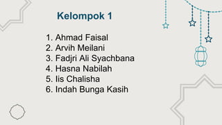 Kelompok 1
1. Ahmad Faisal
2. Arvih Meilani
3. Fadjri Ali Syachbana
4. Hasna Nabilah
5. Iis Chalisha
6. Indah Bunga Kasih
 