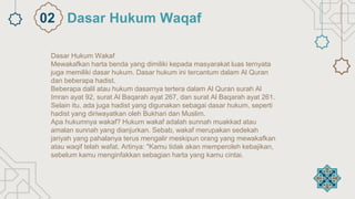 Dasar Hukum Wakaf
Mewakafkan harta benda yang dimiliki kepada masyarakat luas ternyata
juga memiliki dasar hukum. Dasar hukum ini tercantum dalam Al Quran
dan beberapa hadist.
Beberapa dalil atau hukum dasarnya tertera dalam Al Quran surah Al
Imran ayat 92, surat Al Baqarah ayat 267, dan surat Al Baqarah ayat 261.
Selain itu, ada juga hadist yang digunakan sebagai dasar hukum, seperti
hadist yang diriwayatkan oleh Bukhari dan Muslim.
Apa hukumnya wakaf? Hukum wakaf adalah sunnah muakkad atau
amalan sunnah yang dianjurkan. Sebab, wakaf merupakan sedekah
jariyah yang pahalanya terus mengalir meskipun orang yang mewakafkan
atau waqif telah wafat. Artinya: "Kamu tidak akan memperoleh kebajikan,
sebelum kamu menginfakkan sebagian harta yang kamu cintai.
Dasar Hukum Waqaf
02
 
