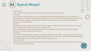 Syarat Wakaf
ada 4 syarat yang perlu dilakukan seseorang saat berniat melakukan wakaf.
1. Mauquf
Mauquf sendiri adalah benda yang akan diwakafkan.Benda tersebut setidaknya harus memenuhi 4
syarat. Pertama, mauquf dimiliki oleh seseorang. Kedua, mauquf memiliki nilai manfaat. Ketiga, mauquf
harus jelas keberadaannya saat kegiatan wakaf berlangsung. Keempat, mauquf memang benar
bertujuan untuk diwakafkan.
2. Wakif
Syarat selanjutnya adalah adanya wakif. Serupa dengan mauquf, tidak semua orang memenuhi syarat
untuk menjadi wakif. Lalu apa saja syarat menjadi wakif?
Seseorang dapat menjadi wakif apabila orang tersebut dalam keadaan akal yang sehat, merdeka,
dewasa, dan tidak di bawah pengampunan.
3. Shighot
Shighot berhubungan dengan ucapan. Saat akan melakukan wakaf, perlu mengucapkan kata-kata yang
menunjukkan kepastian, sangat mungkin direalisasikan, kekal, dan tidak mengucapkan syarat tambahan
dan mengucapkan syarat yang bisa membatalkan kegiatan wakaf.
4. Mauquf ‘alaih
Mauquf ‘alaih adalah pihak yang menerima barang yang diwakafkan. Ada dua jenis mauquf ‘alaih, yakni
mu’ayyan dan ghairu mu’ayyan.
Syarat Waqaf
03
 