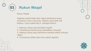 Rukun Wakaf
Kegiatan wakaf tidak akan dapat terlaksana tanpa
memenuhi rukun-rukunnya. Seperti yang telah kita
ketahui, rukun wakaf ada 4, sebagai berikut:
1. Adanya orang yang berwakaf (waqif)
2. Tersedianya benda yang diwakafkan (mauquf).
3. Adanya orang yang menerima manfaat wakaf (mauquf
‘alaih).
4. Terucapnya lafadz atau ikrar wakaf (sighah)
Rukun Waqaf
03
 