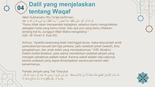 Allah Subhanahu Wa Ta'ala berfirman:
ْ
‫ن‬َ‫ل‬
‫َا‬‫ن‬َ‫ت‬
‫وا‬ُ‫ل‬
ْ
‫ر‬ِ‫ب‬‫ال‬
‫ى‬ّٰ‫ت‬َ‫ح‬
‫ا‬‫و‬ُ‫ق‬ِ‫ف‬‫ن‬ُ‫ت‬
‫ا‬‫م‬ِ‫م‬
َْ‫ن‬‫ُّو‬‫ب‬ ِ‫ح‬ُ‫ت‬
ْ
ۗ
‫ا‬َ‫م‬ َ‫و‬
‫ا‬‫و‬ُ‫ق‬ِ‫ف‬‫ن‬ُ‫ت‬
ِْ‫م‬
ْ
‫ن‬
ْ
‫ء‬‫َي‬‫ش‬
ْ
ِ‫ا‬َ‫ف‬
ْ
‫ن‬
ْ
َ ّٰ
‫ّللا‬
ْ
‫ه‬ِ‫ب‬
ْ
‫م‬‫ي‬ِ‫ل‬َ‫ع‬
"Kamu tidak akan memperoleh kebajikan, sebelum kamu menginfakkan
sebagian harta yang kamu cintai. Dan apa pun yang kamu infakkan,
tentang hal itu, sungguh Allah Maha mengetahui."
(QS. Ali 'Imran 3: Ayat 92)
Artinya: “Apabila seseorang telah meninggal dunia, maka terputuslah amal
perbuatannya kecuali dari tiga perkara, yaitu sedekah jariah (wakaf), ilmu
pengetahuan, dan anak soleh yang mendoakannya.” (HR. Muslim)
Dalam hadist tersebut, para ulama menafsirkan sedekah jariyah yang
mengalir pahalanya adalah wakaf. Karena wakaf adalah satu-satunya
bentuk sedekah yang dapat dimanfaatkan secara permanen oleh
penerimanya.
Pahala Jariyah yang Tak Terputus
ْ
‫ن‬َ‫ع‬
‫ي‬ِ‫ب‬َ‫أ‬
ْ
َ‫ة‬ َ‫ر‬‫ي‬ َ‫ر‬ُ‫ه‬
‫رضي‬
‫هللا‬
‫عنه‬
ْ
‫ن‬َ‫أ‬
َْ‫ل‬‫و‬ُ‫س‬ َ‫ر‬
ْ
ِ‫هللا‬
َْ‫ل‬‫ا‬َ‫ق‬ : ‫ا‬َ‫ذ‬ِ‫إ‬
َْ‫ات‬َ‫م‬
ُْ‫ان‬َ‫س‬‫ن‬ِ‫اْل‬
َْ‫ع‬َ‫ط‬َ‫ق‬‫ِن‬‫ا‬
ْ
ُ‫ه‬‫ن‬َ‫ع‬
ْ
ُ‫ه‬ُ‫ل‬َ‫م‬َ‫ع‬
ْ
ِ‫إ‬
ْ
‫َل‬
ْ
‫ن‬ِ‫م‬
ْ
‫ة‬َ‫ث‬ َ
‫َل‬َ‫ث‬
ْ
‫ة‬َ‫ق‬َ‫د‬َ‫ص‬
ْ
‫ة‬َ‫ي‬ ِ
‫ار‬َ‫ج‬
ْ
‫و‬َ‫أ‬
ْ
‫م‬‫ل‬ِ‫ع‬
ْ
ُ‫ع‬َ‫ف‬َ‫ت‬‫ُن‬‫ي‬
ْ
ِ‫ه‬ِ‫ب‬
ْ
‫و‬َ‫أ‬
ْ
‫د‬َ‫ل‬ َ‫و‬
ْ
‫ح‬ِ‫ل‬‫ا‬َ‫ص‬
ْ
‫و‬ُ‫ع‬‫د‬َ‫ي‬
ْ
ُ‫ه‬َ‫ل‬
Dalil yang menjelaskan
tentang Waqaf
04
 