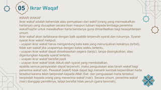 IKRAR WAKAF
Ikrar wakaf adalah kehendak atau pernyataan dari wakif (orang yang memwakafkan
hartanya) yang diucapkan secara lisan maupun tulisan kepada lembaga penerima
wakaf/nazhir untuk mewakafkan harta bendanya guna dimanfaatkan bagi kesejahteraan
umum.
Ikrar wakaf akan terlaksana dengan baik apabila terpenuhi syarat dan rukunnya. Syarat-
syarat ikrar wakaf meliputi:
- ucapan ikrar wakaf harus mengandung kata kata yang menunjukkan kekalnya (ta'bid),
tidak sah wakaf jika ucapannya dengan batas waktu tertentu.
- ucapan ikrar wakaf dapat direalisasikan segera (tanjiz), tanpa disangkutkan, atau
digantungkan kepada syarat tertentu.
- ucapan ikrar wakaf bersifat pasti
- ucapan ikrar wakaf tidak diikuti oleh syarat yang membatalkan.
apabila semua persyaratan dapat terpenuhi, maka penguasaan atas tanah wakaf bagi
penerima wakaf sah. Pewakaf (wakif) tidak dapat lagi menarik kembali kepemilikan harta
tersebut karena telah berpindah kepada Allah Swt. dan penguasaan harta tersebut
berpindah kepada orang yang menerima wakaf (nair). Secara umum, penerima wakaf
(nair) dianggap pemiliknya, tetapi bersifat tidak penuh (gaira tammah).
Ikrar Waqaf
05
 