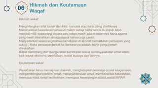 Hikmah wakaf
Menghilangkan sifat tamak dan kikir manusia atas harta yang dimilikinya.
Menanamkan kesadaran bahwa di dalam setiap harta benda itu meski telah
menjadi milik seseorang secara sah, tetapi masih ada di dalamnya harta agama
yang mesti diserahkan sebagaimana halnya juga zakat.
Menyadarkan seseorang bahwa kehidupan di akhirat memerlukan persiapan yang
cukup . Maka persiapan bekal itu diantaranya adalah harta yang pernah
diwakafkan
Dapat menopang dan mengerakan kehidupan sosial kemasyarakatan umat islam,
baik aspek ekonomi, pendidikan, sosial budaya dan lainnya.
Keutamaan wakaf
Wakaf akan terus memajukan dakwah, menghidupkan lembaga sosial keagamaan,
mengembangkan potensi umat, menyejahterakan umat, memberantas kebodohan,
memutus mata rantai kemiskinan, memupus kesenjangan sosial.sosial.IKRAR
Hikmah dan Keutamaan
Waqaf
06
 