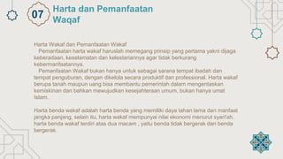 Harta Wakaf dan Pemanfaatan Wakaf
Pemanfaatan harta wakaf haruslah memegang prinsip yang pertama yakni dijaga
keberadaan, keselamatan dan kelestariannya agar tidak berkurang
kebermanfaatannya.
Pemanfaatan Wakaf bukan hanya untuk sebagai sarana tempat ibadah dan
tempat penguburan, dengan dikelola secara produktif dan professional. Harta wakaf
berupa tanah maupun uang bisa membantu pemerintah dalam mengentaskan
kemiskinan dan bahkan mewujudkan kesejahteraan umum, bukan hanya umat
Islam.
Harta benda wakaf adalah harta benda yang memiliki daya tahan lama dan manfaat
jangka panjang, selain itu, harta wakaf mempunyai nilai ekonomi menurut syari'ah.
harta benda wakaf terdiri atas dua macam , yaitu benda tidak bergerak dan benda
bergerak.
Harta dan Pemanfaatan
Waqaf
07
 