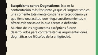 Escepticismo contra Dogmatismo: Esta es la
confrontación más frecuente ya que el Dogmatismo es
una corriente totalmente contraria al Escepticismo ya
que tiene una actitud que niega cuestionamientos ni
ofrece evidencias de lo que acepta o defiende.
Muchos de los argumentos escépticos fueron
desarrollados para contrarrestar las argumentaciones
dogmáticas de filósofos de la antigüedad.
 