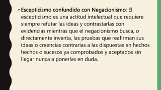• Escepticismo confundido con Negacionismo: El
escepticismo es una actitud intelectual que requiere
siempre refutar las ideas y contrastarlas con
evidencias mientras que el negacionismo busca, o
directamente inventa, las pruebas que reafirman sus
ideas o creencias contrarias a las dispuestas en hechos
hechos o sucesos ya comprobados y aceptados sin
llegar nunca a ponerlas en duda.
 