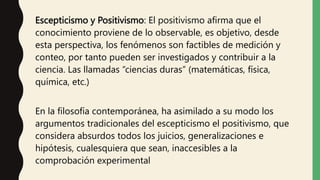 Escepticismo y Positivismo: El positivismo afirma que el
conocimiento proviene de lo observable, es objetivo, desde
esta perspectiva, los fenómenos son factibles de medición y
conteo, por tanto pueden ser investigados y contribuir a la
ciencia. Las llamadas “ciencias duras” (matemáticas, física,
química, etc.)
En la filosofía contemporánea, ha asimilado a su modo los
argumentos tradicionales del escepticismo el positivismo, que
considera absurdos todos los juicios, generalizaciones e
hipótesis, cualesquiera que sean, inaccesibles a la
comprobación experimental
 