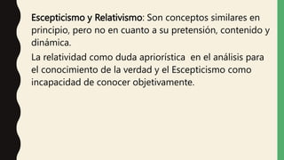Escepticismo y Relativismo: Son conceptos similares en
principio, pero no en cuanto a su pretensión, contenido y
dinámica.
La relatividad como duda apriorística en el análisis para
el conocimiento de la verdad y el Escepticismo como
incapacidad de conocer objetivamente.
 