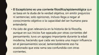 • El Escepticismo es una corriente filosófica/epistemológica que
se basa en la duda de la verdad objetiva, sin emitir prejuicios
ni sentencias; solo opiniones, incluso llega a negar al
conocimiento objetivo o la capacidad del ser humano para
entenderla
• Ha sido de gran relevancia en la historia de la filosofía,
aunque en sus inicios fue opacada por otras corrientes del
pensamiento, tuvo un apogeo importante durante la edad
moderna, haciendo que cada ves tuviera una mayor influencia
en el pensamientos social, lamentablemente eso ha
ocasionado que esta rama sea confundida con otras
corrientes.
 