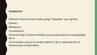 Escepticismo
Definición Nominal: Del vocablo griego “Skeptikos” que significa:
Examen;
Meditación;
Consideración.
Definición Real: Corriente filosófica que expresa duda en la probabilidad
de un
Conocimiento veraz en la verdad objetiva ó de la capacidad del ser
humano para comprenderla.
 