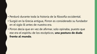 • Perduró durante toda la historia de la filosofía occidental.
• Surgió en la Grecia antigua, Pirron es considerado su fundador
en el siglo lll antes de nuestra era.
• Pirron decia que en vez de afirmar, solo opinaba, puesto que
ese era el espíritu de los escépticos, una postura de duda
frente al mundo.
 