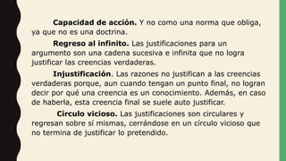Capacidad de acción. Y no como una norma que obliga,
ya que no es una doctrina.
Regreso al infinito. Las justificaciones para un
argumento son una cadena sucesiva e infinita que no logra
justificar las creencias verdaderas.
Injustificación. Las razones no justifican a las creencias
verdaderas porque, aun cuando tengan un punto final, no logran
decir por qué una creencia es un conocimiento. Además, en caso
de haberla, esta creencia final se suele auto justificar.
Círculo vicioso. Las justificaciones son circulares y
regresan sobre sí mismas, cerrándose en un círculo vicioso que
no termina de justificar lo pretendido.
 