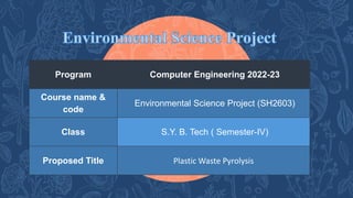 Program Computer Engineering 2022-23
Course name &
code
Environmental Science Project (SH2603)
Class S.Y. B. Tech ( Semester-IV)
Proposed Title Plastic Waste Pyrolysis
 