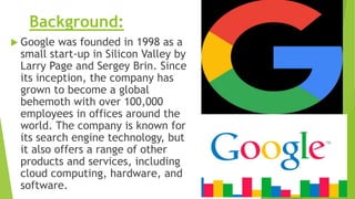 Background:
 Google was founded in 1998 as a
small start-up in Silicon Valley by
Larry Page and Sergey Brin. Since
its inception, the company has
grown to become a global
behemoth with over 100,000
employees in offices around the
world. The company is known for
its search engine technology, but
it also offers a range of other
products and services, including
cloud computing, hardware, and
software.
 