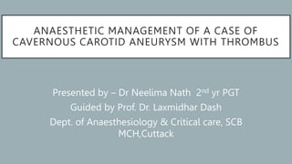ANAESTHETIC MANAGEMENT OF A CASE OF
CAVERNOUS CAROTID ANEURYSM WITH THROMBUS
Presented by – Dr Neelima Nath 2nd yr PGT
Guided by Prof. Dr. Laxmidhar Dash
Dept. of Anaesthesiology & Critical care, SCB
MCH,Cuttack
 