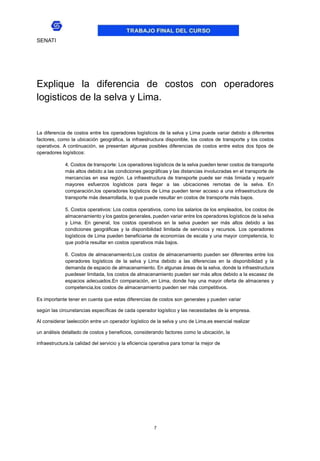 7
SENATI
Explique la diferencia de costos con operadores
logisticos de la selva y Lima.
La diferencia de costos entre los operadores logísticos de la selva y Lima puede variar debido a diferentes
factores, como la ubicación geográfica, la infraestructura disponible, los costos de transporte y los costos
operativos. A continuación, se presentan algunas posibles diferencias de costos entre estos dos tipos de
operadores logísticos:
4. Costos de transporte: Los operadores logísticos de la selva pueden tener costos de transporte
más altos debido a las condiciones geográficas y las distancias involucradas en el transporte de
mercancías en esa región. La infraestructura de transporte puede ser más limiada y requerir
mayores esfuerzos logísticos para llegar a las ubicaciones remotas de la selva. En
comparación,los operadores logísticos de Lima pueden tener acceso a una infraestructura de
transporte más desarrollada, lo que puede resultar en costos de transporte más bajos.
5. Costos operativos: Los costos operativos, como los salarios de los empleados, los costos de
almacenamiento y los gastos generales, pueden variar entre los operadores logísticos de la selva
y Lima. En general, los costos operativos en la selva pueden ser más altos debido a las
condiciones geográficas y la disponibilidad limitada de servicios y recursos. Los operadores
logísticos de Lima pueden beneficiarse de economías de escala y una mayor competencia, lo
que podría resultar en costos operativos más bajos.
6. Costos de almacenamiento:Los costos de almacenamiento pueden ser diferentes entre los
operadores logísticos de la selva y Lima debido a las diferencias en la disponibilidad y la
demanda de espacio de almacenamiento. En algunas áreas de la selva, donde la infraestructura
puedeser limitada, los costos de almacenamiento pueden ser más altos debido a la escasez de
espacios adecuados.En comparación, en Lima, donde hay una mayor oferta de almacenes y
competencia,los costos de almacenamiento pueden ser más competitivos.
Es importante tener en cuenta que estas diferencias de costos son generales y pueden variar
según las circunstancias específicas de cada operador logístico y las necesidades de la empresa.
Al considerar laelección entre un operador logístico de la selva y uno de Lima,es esencial realizar
un análisis detallado de costos y beneficios, considerando factores como la ubicación, la
infraestructura,la calidad del servicio y la eficiencia operativa para tomar la mejor de
 