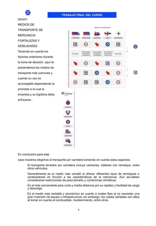 9
SENATI
MEDIOS DE
TRANSPORTE DE
MERCANCIA
FORTALEZAS Y
DEBILIDADES
Teniendo en cuenta los
factores anteriores durante
la toma de decisión, aquí te
presentamos los medios de
transporte más comunes y
cuando su uso es
aconsejable dependiendo la
prioridad a la cual la
empresa y su logística deba
enfocarse.
MEDIO DE TRANSPORTE
En conclusión,para este
caso nosotros elegimos el transporte por carretera teniendo en cuenta estos aspectos:
El transporte terrestre por carretera incluye camiones, tráileres con remolque, entre
otros vehículos.
Generalmente es el medio más versátil al ofrecer diferentes tipos de remolques o
contenedores en función a las características de la mercancía. Aun así,deben
considerarse restricciones de peso,tamaño y condiciones climáticas.
Es el más conveniente para corta y media distancia por su rapidez y facilidad de carga
y descarga.
Es el medio más rentable y económico en cuanto a costes fijos al no necesitar una
gran inversión de equipo o infraestructura; sin embargo, los costes variables son altos
al tomar en cuenta el combustible, mantenimiento, entre otros.
 