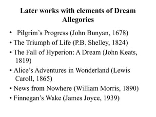 Later works with elements of Dream
Allegories
• Pilgrim’s Progress (John Bunyan, 1678)
• The Triumph of Life (P.B. Shelley, 1824)
• The Fall of Hyperion: A Dream (John Keats,
1819)
• Alice’s Adventures in Wonderland (Lewis
Caroll, 1865)
• News from Nowhere (William Morris, 1890)
• Finnegan’s Wake (James Joyce, 1939)
 
