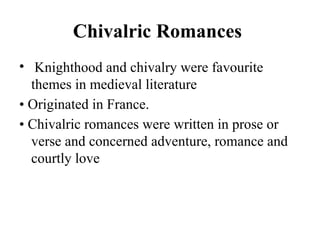 Chivalric Romances
• Knighthood and chivalry were favourite
themes in medieval literature
• Originated in France.
• Chivalric romances were written in prose or
verse and concerned adventure, romance and
courtly love
 