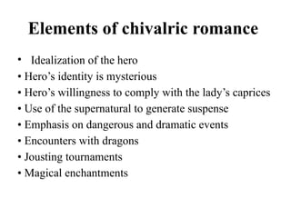 Elements of chivalric romance
• Idealization of the hero
• Hero’s identity is mysterious
• Hero’s willingness to comply with the lady’s caprices
• Use of the supernatural to generate suspense
• Emphasis on dangerous and dramatic events
• Encounters with dragons
• Jousting tournaments
• Magical enchantments
 