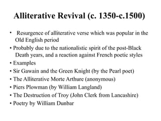 Alliterative Revival (c. 1350-c.1500)
• Resurgence of alliterative verse which was popular in the
Old English period
• Probably due to the nationalistic spirit of the post-Black
Death years, and a reaction against French poetic styles
• Examples
• Sir Gawain and the Green Knight (by the Pearl poet)
• The Alliterative Morte Arthure (anonymous)
• Piers Plowman (by William Langland)
• The Destruction of Troy (John Clerk from Lancashire)
• Poetry by William Dunbar
 