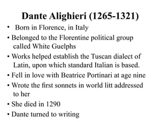 Dante Alighieri (1265-1321)
• Born in Florence, in Italy
• Belonged to the Florentine political group
called White Guelphs
• Works helped establish the Tuscan dialect of
Latin, upon which standard Italian is based.
• Fell in love with Beatrice Portinari at age nine
• Wrote the ﬁrst sonnets in world litt addressed
to her
• She died in 1290
• Dante turned to writing
 