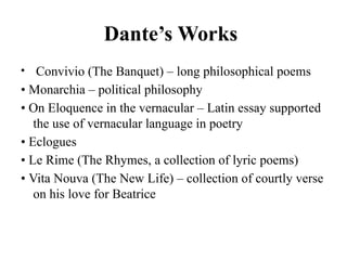 Dante’s Works
• Convivio (The Banquet) – long philosophical poems
• Monarchia – political philosophy
• On Eloquence in the vernacular – Latin essay supported
the use of vernacular language in poetry
• Eclogues
• Le Rime (The Rhymes, a collection of lyric poems)
• Vita Nouva (The New Life) – collection of courtly verse
on his love for Beatrice
 