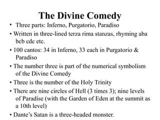 The Divine Comedy
• Three parts: Inferno, Purgatorio, Paradiso
• Written in three-lined terza rima stanzas, rhyming aba
bcb cdc etc.
• 100 cantos: 34 in Inferno, 33 each in Purgatorio &
Paradiso
• The number three is part of the numerical symbolism
of the Divine Comedy
• Three is the number of the Holy Trinity
• There are nine circles of Hell (3 times 3); nine levels
of Paradise (with the Garden of Eden at the summit as
a 10th level)
• Dante’s Satan is a three-headed monster.
 
