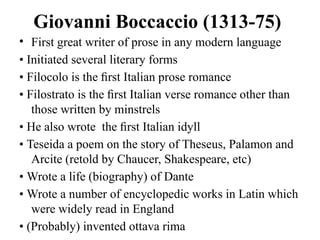 Giovanni Boccaccio (1313-75)
• First great writer of prose in any modern language
• Initiated several literary forms
• Filocolo is the ﬁrst Italian prose romance
• Filostrato is the ﬁrst Italian verse romance other than
those written by minstrels
• He also wrote the ﬁrst Italian idyll
• Teseida a poem on the story of Theseus, Palamon and
Arcite (retold by Chaucer, Shakespeare, etc)
• Wrote a life (biography) of Dante
• Wrote a number of encyclopedic works in Latin which
were widely read in England
• (Probably) invented ottava rima
 