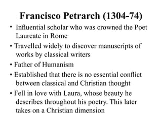 Francisco Petrarch (1304-74)
• Inﬂuential scholar who was crowned the Poet
Laureate in Rome
• Travelled widely to discover manuscripts of
works by classical writers
• Father of Humanism
• Established that there is no essential conﬂict
between classical and Christian thought
• Fell in love with Laura, whose beauty he
describes throughout his poetry. This later
takes on a Christian dimension
 