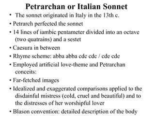 Petrarchan or Italian Sonnet
• The sonnet originated in Italy in the 13th c.
• Petrarch perfected the sonnet
• 14 lines of iambic pentameter divided into an octave
(two quatrains) and a sestet
• Caesura in between
• Rhyme scheme: abba abba cdc cdc / cde cde
• Employed artiﬁcial love-theme and Petrarchan
conceits:
• Far-fetched images
• Idealized and exaggerated comparisons applied to the
disdainful mistress (cold, cruel and beautiful) and to
the distresses of her worshipful lover
• Blason convention: detailed description of the body
 