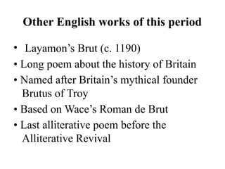 Other English works of this period
• Layamon’s Brut (c. 1190)
• Long poem about the history of Britain
• Named after Britain’s mythical founder
Brutus of Troy
• Based on Wace’s Roman de Brut
• Last alliterative poem before the
Alliterative Revival
 
